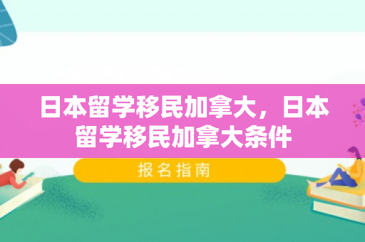 日本留学移民加拿大，日本留学移民加拿大条件
