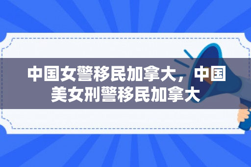 中国女警移民加拿大，中国美女刑警移民加拿大