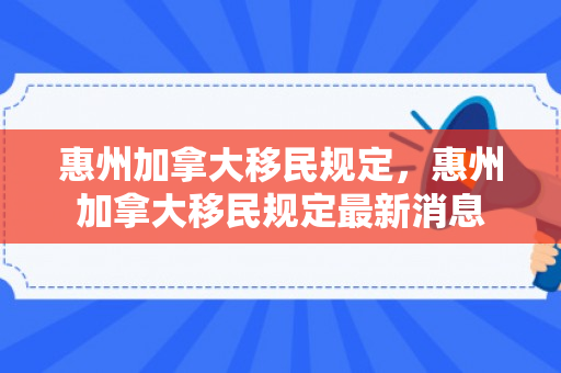 惠州加拿大移民规定，惠州加拿大移民规定最新消息