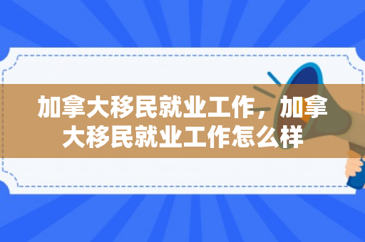加拿大移民就业工作，加拿大移民就业工作怎么样