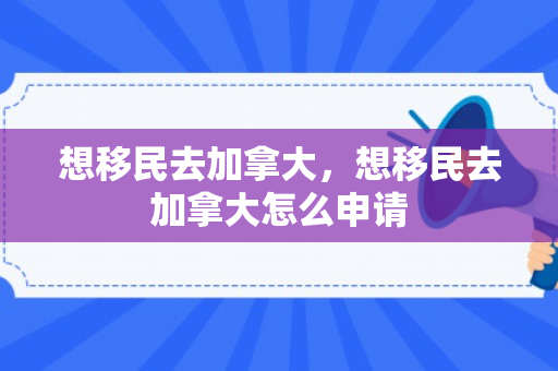 想移民去加拿大，想移民去加拿大怎么申请