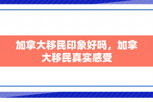加拿大移民印象好吗，加拿大移民真实感受