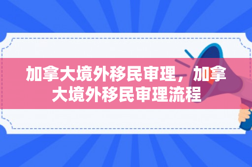 加拿大境外移民审理，加拿大境外移民审理流程