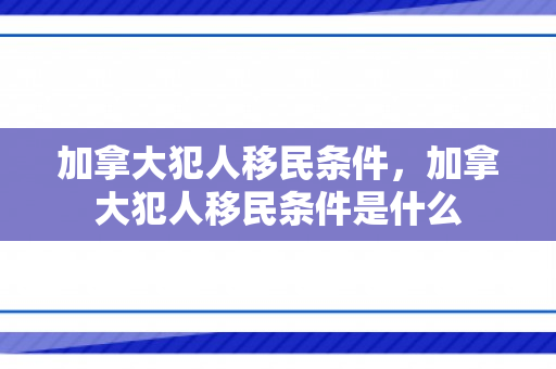 加拿大犯人移民条件，加拿大犯人移民条件是什么