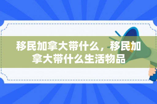 移民加拿大带什么，移民加拿大带什么生活物品