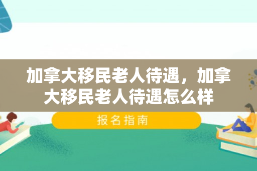 加拿大移民老人待遇，加拿大移民老人待遇怎么样