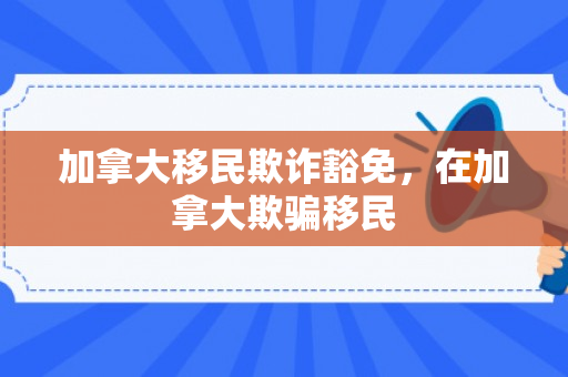 加拿大移民欺诈豁免，在加拿大欺骗移民