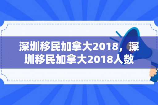 深圳移民加拿大2018，深圳移民加拿大2018人数