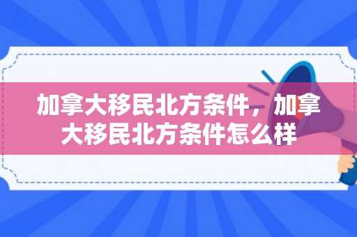 加拿大移民北方条件，加拿大移民北方条件怎么样