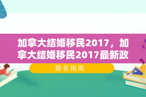 加拿大结婚移民2017，加拿大结婚移民2017最新政策