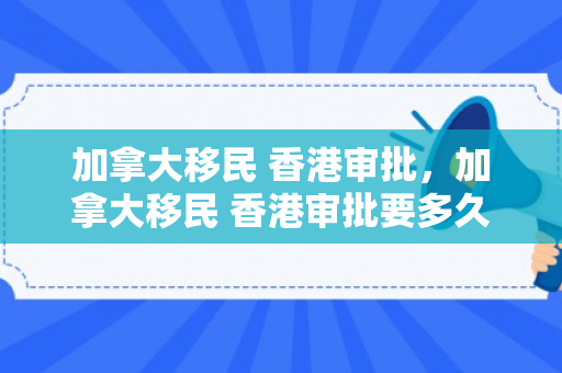 加拿大移民 香港审批，加拿大移民 香港审批要多久