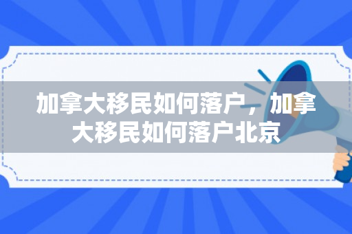 加拿大移民如何落户，加拿大移民如何落户北京
