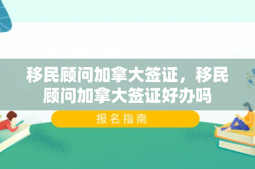移民顾问加拿大签证，移民顾问加拿大签证好办吗