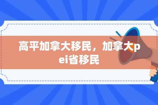 高平加拿大移民，加拿大pei省移民