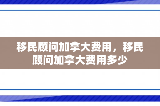 移民顾问加拿大费用，移民顾问加拿大费用多少