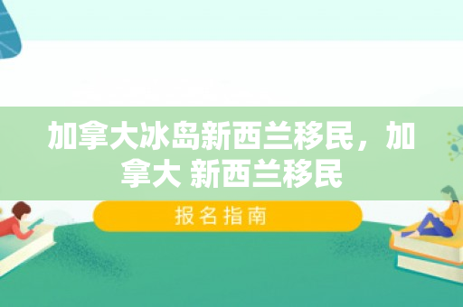 加拿大冰岛新西兰移民，加拿大 新西兰移民