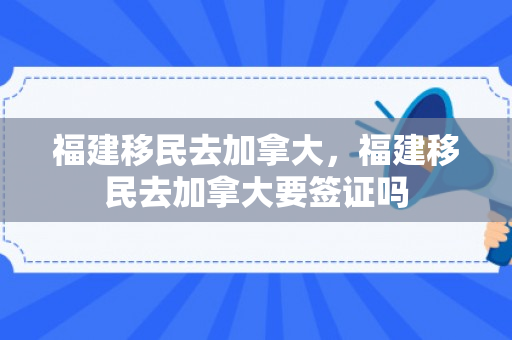福建移民去加拿大，福建移民去加拿大要签证吗