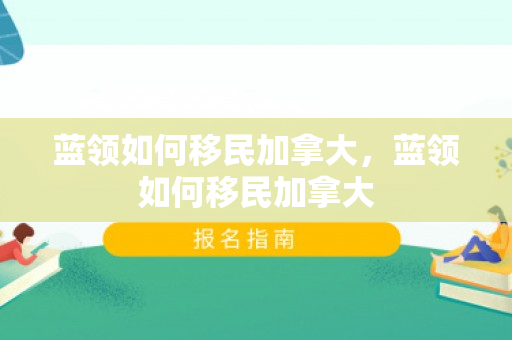 蓝领如何移民加拿大，蓝领如何移民加拿大
