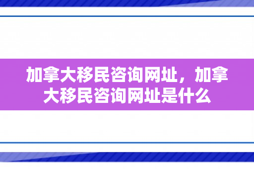 加拿大移民咨询网址，加拿大移民咨询网址是什么