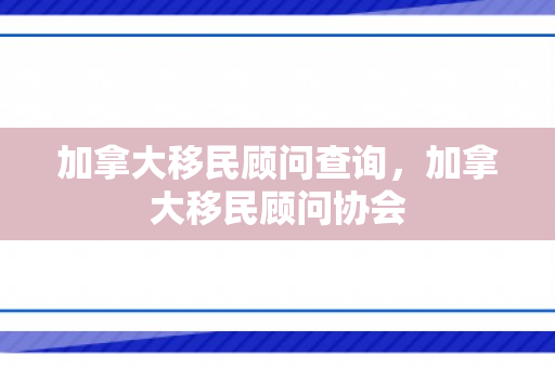 加拿大移民顾问查询，加拿大移民顾问协会