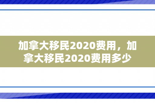 加拿大移民2020费用，加拿大移民2020费用多少