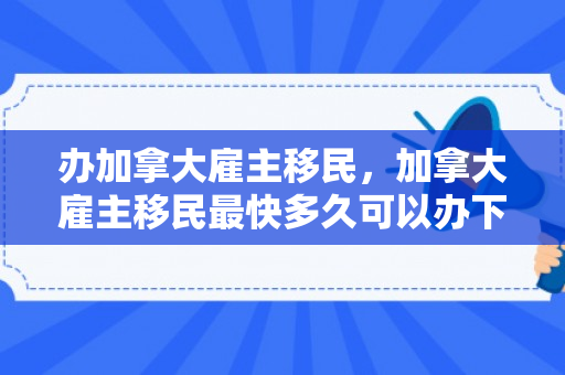 办加拿大雇主移民，加拿大雇主移民最快多久可以办下来