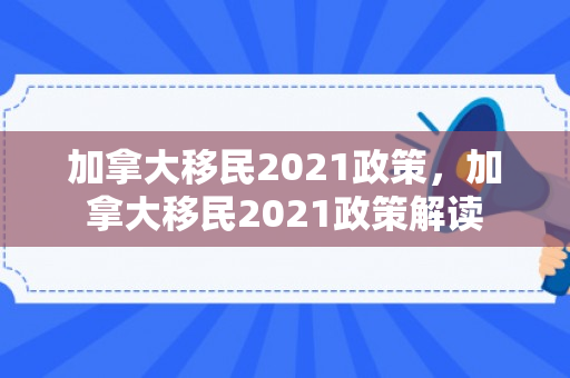 加拿大移民2021政策，加拿大移民2021政策解读