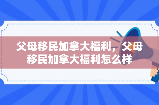 父母移民加拿大福利，父母移民加拿大福利怎么样