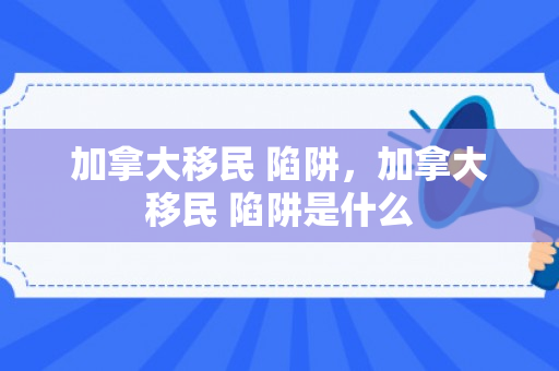 加拿大移民 陷阱，加拿大移民 陷阱是什么