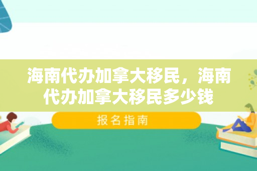 海南代办加拿大移民，海南代办加拿大移民多少钱