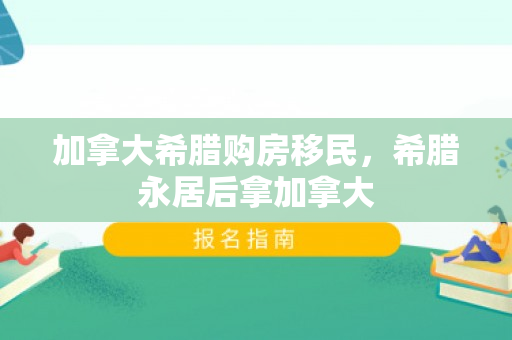 加拿大希腊购房移民，希腊永居后拿加拿大
