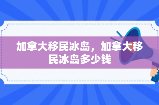 加拿大移民冰岛，加拿大移民冰岛多少钱