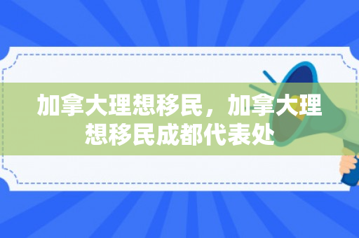 加拿大理想移民，加拿大理想移民成都代表处