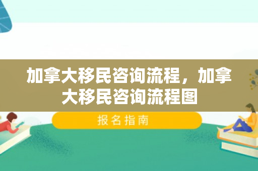加拿大移民咨询流程，加拿大移民咨询流程图