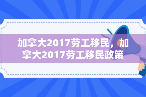 加拿大2017劳工移民，加拿大2017劳工移民政策