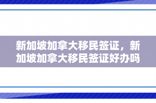 新加坡加拿大移民签证，新加坡加拿大移民签证好办吗