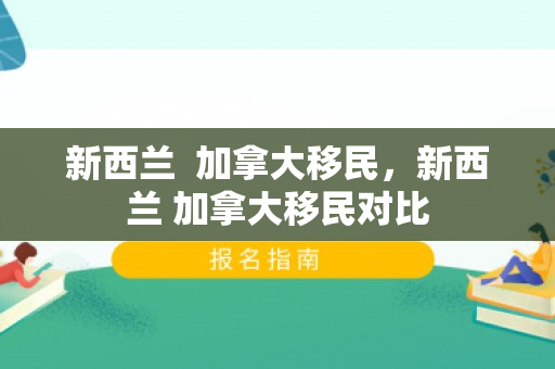 新西兰  加拿大移民，新西兰 加拿大移民对比