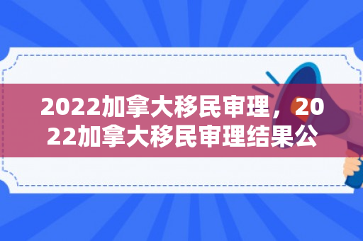 2022加拿大移民审理，2022加拿大移民审理结果公布