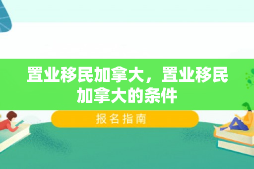 置业移民加拿大，置业移民加拿大的条件