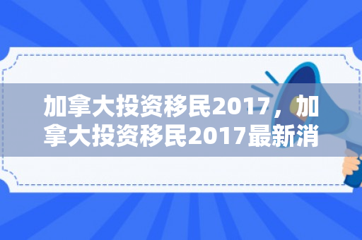 加拿大投资移民2017，加拿大投资移民2017最新消息