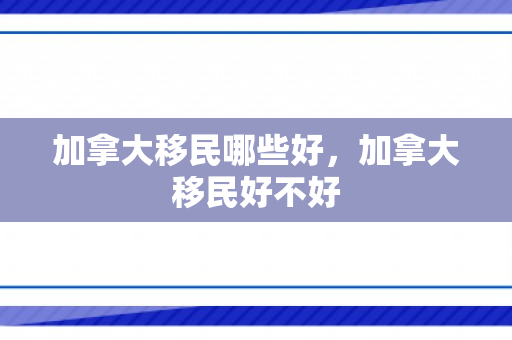 加拿大移民哪些好，加拿大移民好不好