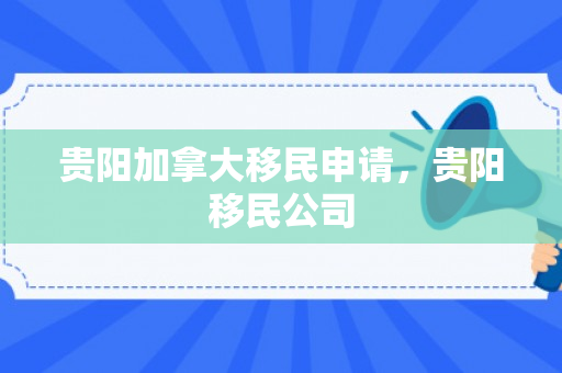 贵阳加拿大移民申请，贵阳移民公司