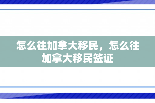 怎么往加拿大移民，怎么往加拿大移民签证
