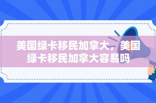 美国绿卡移民加拿大，美国绿卡移民加拿大容易吗