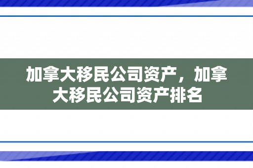 加拿大移民公司资产，加拿大移民公司资产排名