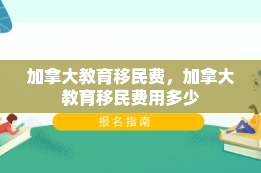 加拿大教育移民费，加拿大教育移民费用多少