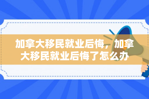 加拿大移民就业后悔，加拿大移民就业后悔了怎么办