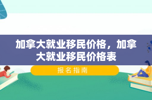 加拿大就业移民价格，加拿大就业移民价格表