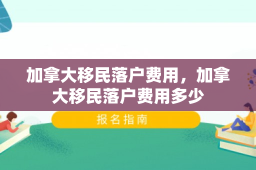 加拿大移民落户费用，加拿大移民落户费用多少