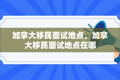 加拿大移民面试地点，加拿大移民面试地点在哪